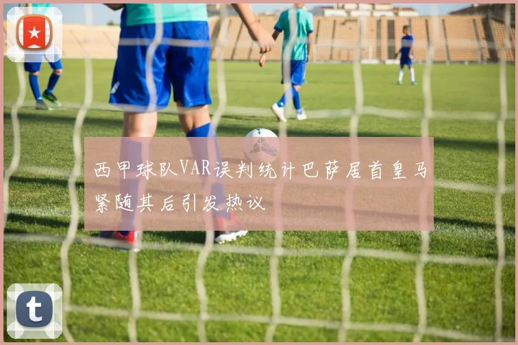 西甲球队VAR误判统计巴萨居首皇马紧随其后引发热议