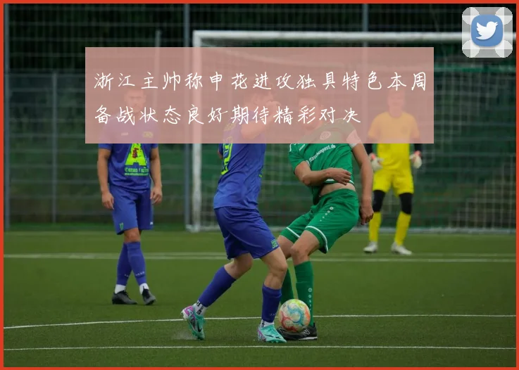 浙江主帅称申花进攻独具特色本周备战状态良好期待精彩对决
