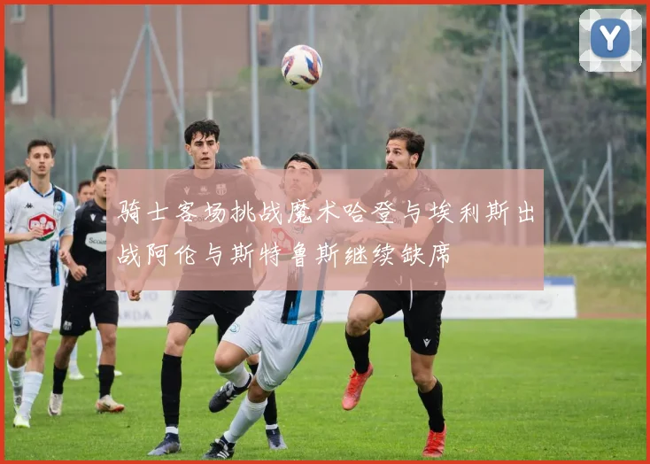 骑士客场挑战魔术哈登与埃利斯出战阿伦与斯特鲁斯继续缺席