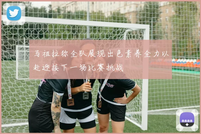 马祖拉称全队展现出色素养全力以赴迎接下一场比赛挑战