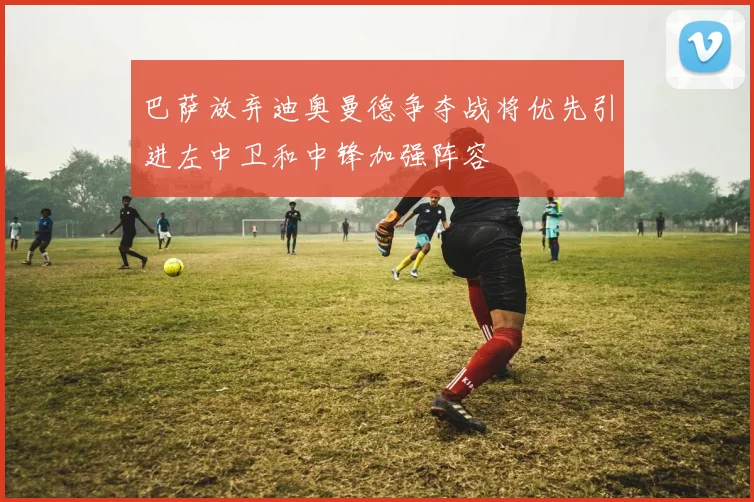 巴萨放弃迪奥曼德争夺战将优先引进左中卫和中锋加强阵容