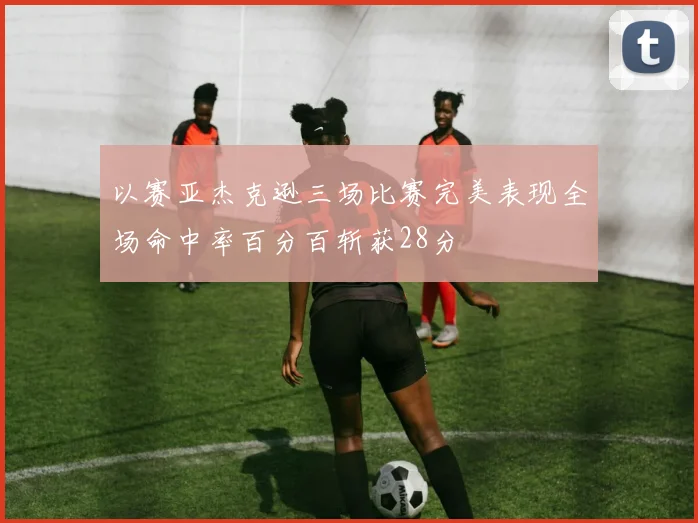 以赛亚杰克逊三场比赛完美表现全场命中率百分百斩获28分