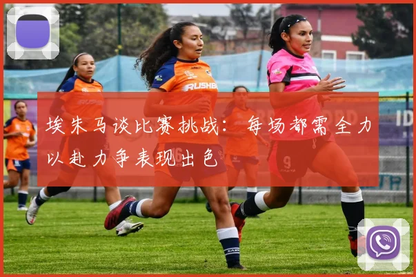 埃朱马谈比赛挑战：每场都需全力以赴力争表现出色