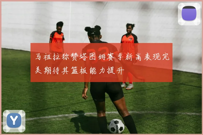 马祖拉称赞塔图姆赛季新高表现完美期待其篮板能力提升