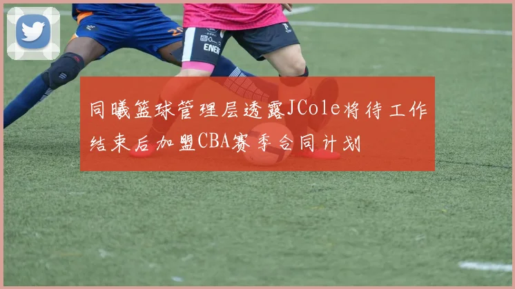 同曦篮球管理层透露JCole将待工作结束后加盟CBA赛季合同计划