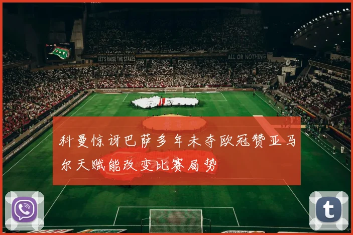 科曼惊讶巴萨多年未夺欧冠赞亚马尔天赋能改变比赛局势