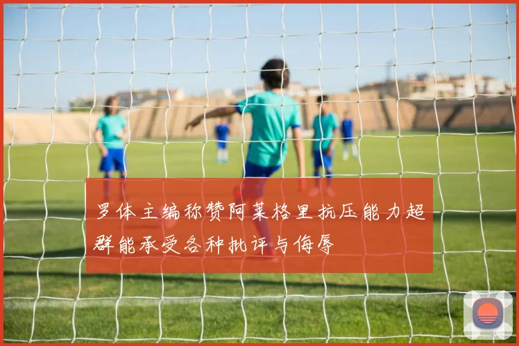 罗体主编称赞阿莱格里抗压能力超群能承受各种批评与侮辱