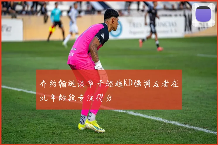 乔约翰逊谈华子超越KD强调后者在此年龄段专注得分