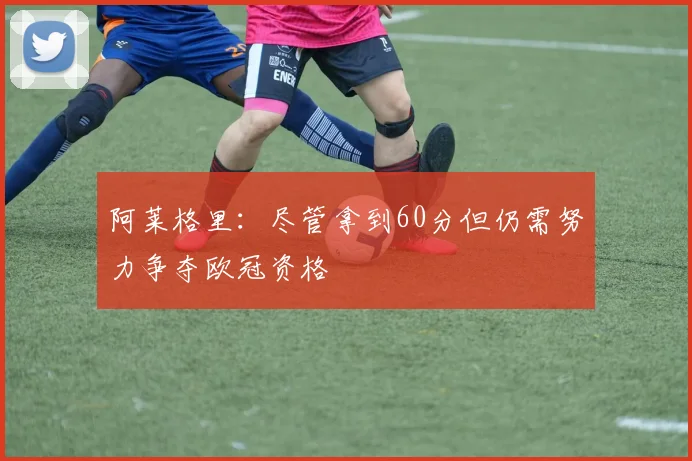 阿莱格里：尽管拿到60分但仍需努力争夺欧冠资格