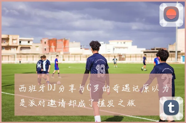 西班牙DJ分享与C罗的奇遇记原以为是派对邀请却成了植发之旅