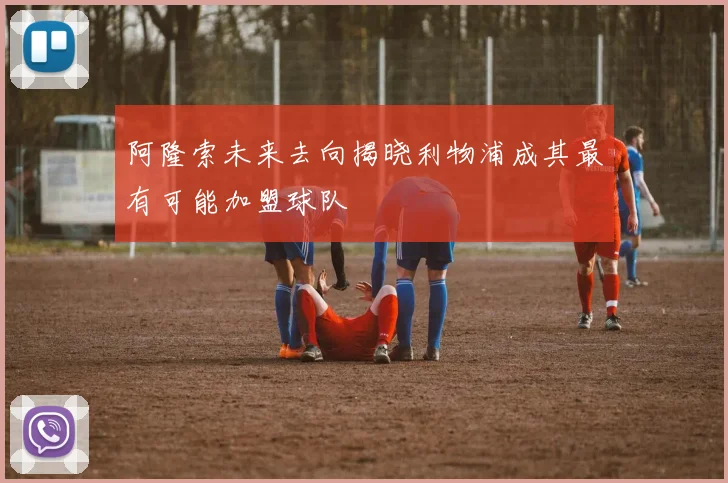 阿隆索未来去向揭晓利物浦成其最有可能加盟球队