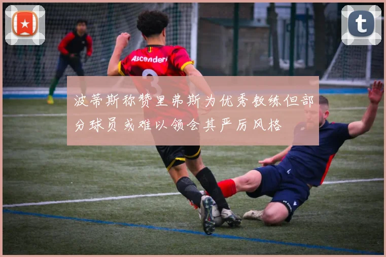 波蒂斯称赞里弗斯为优秀教练但部分球员或难以领会其严厉风格