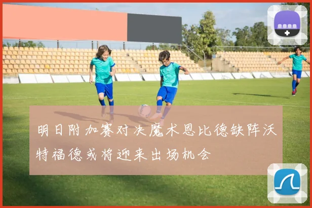 明日附加赛对决魔术恩比德缺阵沃特福德或将迎来出场机会