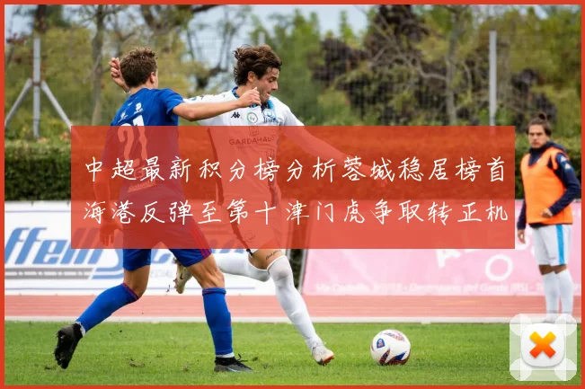 中超最新积分榜分析蓉城稳居榜首海港反弹至第十津门虎争取转正机会