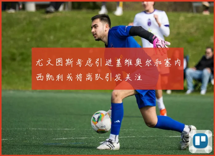 尤文图斯考虑引进基维奥尔和塞内西凯利或将离队引发关注