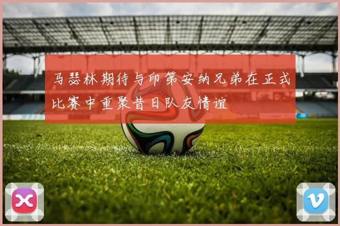 马瑟林期待与印第安纳兄弟在正式比赛中重聚昔日队友情谊