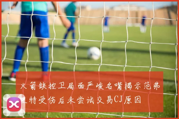 火箭缺控卫局面严峻名嘴揭示范弗里特受伤后未尝试交易CJ原因