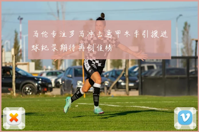 马伦专注罗马冲击意甲冬季引援进球纪录期待再创佳绩