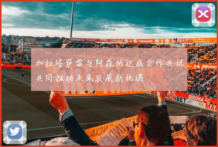 加拉塔萨雷与阿森纳达成合作共识共同推动未来发展新机遇