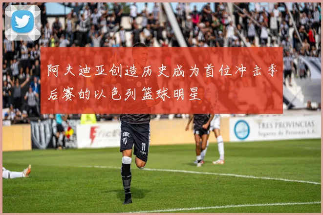 阿夫迪亚创造历史成为首位冲击季后赛的以色列篮球明星