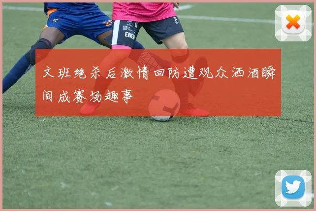 文班绝杀后激情回防遭观众洒酒瞬间成赛场趣事