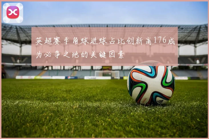 英超赛季角球进球占比创新高176成为必争之地的关键因素
